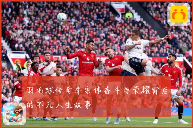 羽毛球传奇李宗伟奋斗与荣耀背后的不凡人生故事