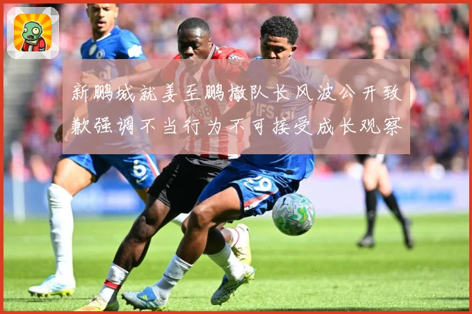 新鹏城就姜至鹏撤队长风波公开致歉强调不当行为不可接受成长观察