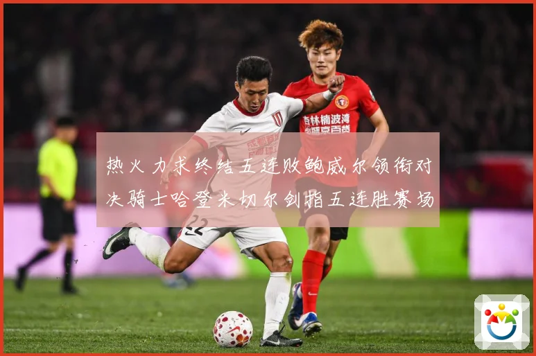 热火力求终结五连败鲍威尔领衔对决骑士哈登米切尔剑指五连胜赛场复盘