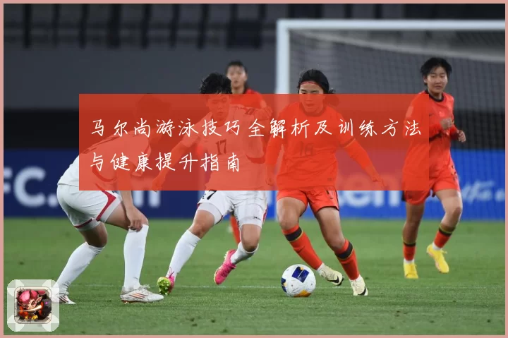 马尔尚游泳技巧全解析及训练方法与健康提升指南