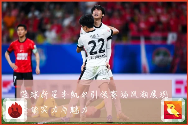 篮球新星李凯尔引领赛场风潮展现全能实力与魅力