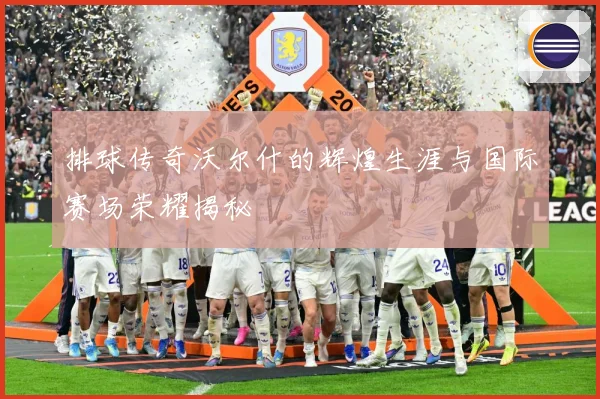 排球传奇沃尔什的辉煌生涯与国际赛场荣耀揭秘