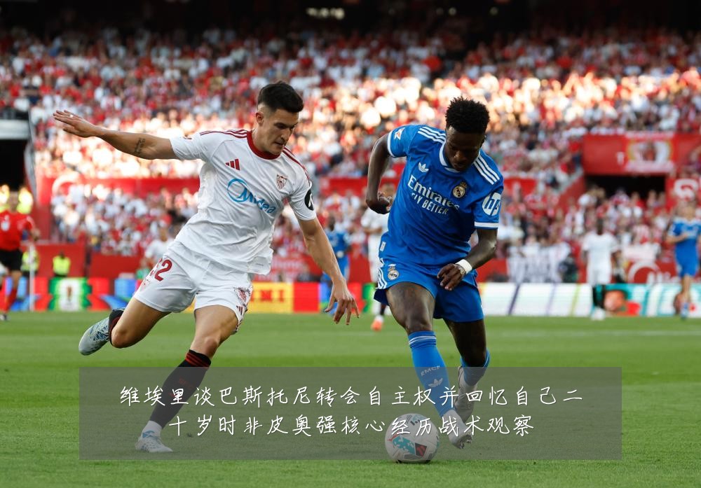 维埃里谈巴斯托尼转会自主权并回忆自己二十岁时非皮奥强核心经历战术观察